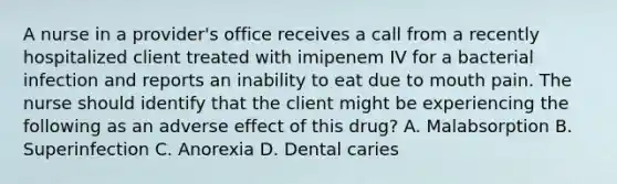 A nurse in a provider's office receives a call from a recently hospitalized client treated with imipenem IV for a bacterial infection and reports an inability to eat due to mouth pain. The nurse should identify that the client might be experiencing the following as an adverse effect of this drug? A. Malabsorption B. Superinfection C. Anorexia D. Dental caries