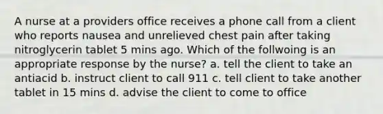 A nurse at a providers office receives a phone call from a client who reports nausea and unrelieved chest pain after taking nitroglycerin tablet 5 mins ago. Which of the follwoing is an appropriate response by the nurse? a. tell the client to take an antiacid b. instruct client to call 911 c. tell client to take another tablet in 15 mins d. advise the client to come to office