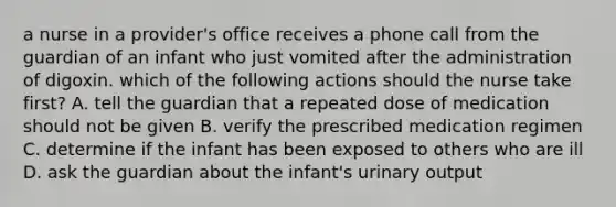 a nurse in a provider's office receives a phone call from the guardian of an infant who just vomited after the administration of digoxin. which of the following actions should the nurse take first? A. tell the guardian that a repeated dose of medication should not be given B. verify the prescribed medication regimen C. determine if the infant has been exposed to others who are ill D. ask the guardian about the infant's urinary output