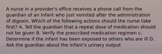 A nurse in a provider's office receives a phone call from the guardian of an infant who just vomited after the administration of digoxin. Which of the following actions should the nurse take first? A. Tell the guardian that a repeat dose of medication should not be given B. Verify the prescribed medication regimen c. Determine if the infant has been exposed to others who are ill D. Ask the guardian about the infant's urinary output