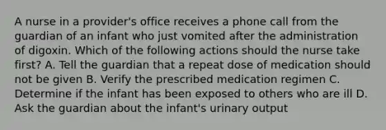 A nurse in a provider's office receives a phone call from the guardian of an infant who just vomited after the administration of digoxin. Which of the following actions should the nurse take first? A. Tell the guardian that a repeat dose of medication should not be given B. Verify the prescribed medication regimen C. Determine if the infant has been exposed to others who are ill D. Ask the guardian about the infant's urinary output