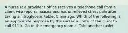 A nurse at a provider's office receives a telephone call from a client who reports nausea and has unrelieved chest pain after taking a nitroglycerin tablet 5 min ago. Which of the following is an appropriate response by the nurse? a. Instruct the client to call 911 b. Go to the emergency room c. Take another tablet