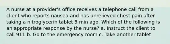 A nurse at a provider's office receives a telephone call from a client who reports nausea and has unrelieved chest pain after taking a nitroglycerin tablet 5 min ago. Which of the following is an appropriate response by the nurse? a. Instruct the client to call 911 b. Go to the emergency room c. Take another tablet