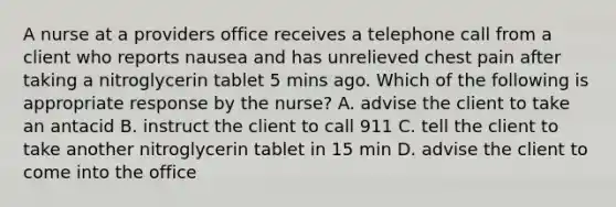 A nurse at a providers office receives a telephone call from a client who reports nausea and has unrelieved chest pain after taking a nitroglycerin tablet 5 mins ago. Which of the following is appropriate response by the nurse? A. advise the client to take an antacid B. instruct the client to call 911 C. tell the client to take another nitroglycerin tablet in 15 min D. advise the client to come into the office