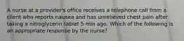 A nurse at a provider's office receives a telephone call from a client who reports nausea and has unrelieved chest pain after taking a nitroglycerin tablet 5 min ago. Which of the following is an appropriate response by the nurse?