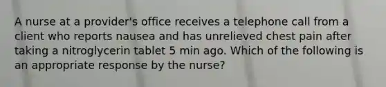 A nurse at a provider's office receives a telephone call from a client who reports nausea and has unrelieved chest pain after taking a nitroglycerin tablet 5 min ago. Which of the following is an appropriate response by the nurse?