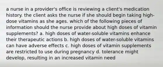 a nurse in a provider's office is reviewing a client's medication history. the client asks the nurse if she should begin taking high-dose vitamins as she ages. which of the following pieces of information should the nurse provide about high doses of vitamin supplements? a. high doses of water-soluble vitamins enhance their therapeutic actions b. high doses of water-soluble vitamins can have adverse effects c. high doses of vitamin supplements are restricted to use during pregnancy d. tolerance might develop, resulting in an increased vitamin need