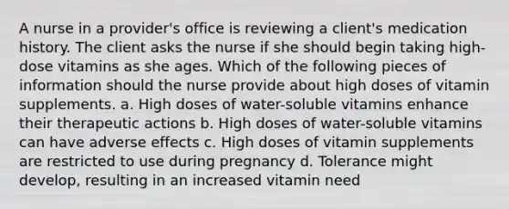 A nurse in a provider's office is reviewing a client's medication history. The client asks the nurse if she should begin taking high-dose vitamins as she ages. Which of the following pieces of information should the nurse provide about high doses of vitamin supplements. a. High doses of water-soluble vitamins enhance their therapeutic actions b. High doses of water-soluble vitamins can have adverse effects c. High doses of vitamin supplements are restricted to use during pregnancy d. Tolerance might develop, resulting in an increased vitamin need