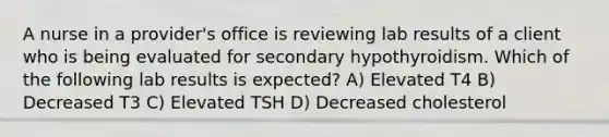 A nurse in a provider's office is reviewing lab results of a client who is being evaluated for secondary hypothyroidism. Which of the following lab results is expected? A) Elevated T4 B) Decreased T3 C) Elevated TSH D) Decreased cholesterol