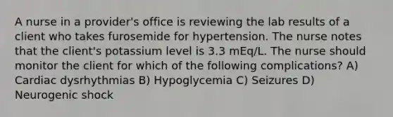 A nurse in a provider's office is reviewing the lab results of a client who takes furosemide for hypertension. The nurse notes that the client's potassium level is 3.3 mEq/L. The nurse should monitor the client for which of the following complications? A) Cardiac dysrhythmias B) Hypoglycemia C) Seizures D) Neurogenic shock