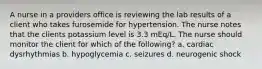 A nurse in a providers office is reviewing the lab results of a client who takes furosemide for hypertension. The nurse notes that the clients potassium level is 3.3 mEq/L. The nurse should monitor the client for which of the following? a. cardiac dysrhythmias b. hypoglycemia c. seizures d. neurogenic shock