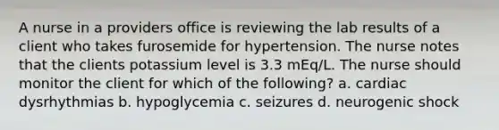 A nurse in a providers office is reviewing the lab results of a client who takes furosemide for hypertension. The nurse notes that the clients potassium level is 3.3 mEq/L. The nurse should monitor the client for which of the following? a. cardiac dysrhythmias b. hypoglycemia c. seizures d. neurogenic shock