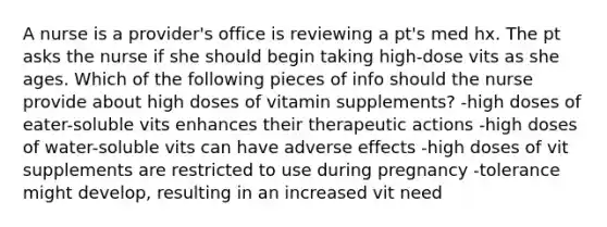 A nurse is a provider's office is reviewing a pt's med hx. The pt asks the nurse if she should begin taking high-dose vits as she ages. Which of the following pieces of info should the nurse provide about high doses of vitamin supplements? -high doses of eater-soluble vits enhances their therapeutic actions -high doses of water-soluble vits can have adverse effects -high doses of vit supplements are restricted to use during pregnancy -tolerance might develop, resulting in an increased vit need