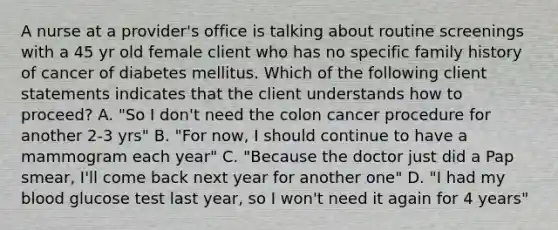 A nurse at a provider's office is talking about routine screenings with a 45 yr old female client who has no specific family history of cancer of diabetes mellitus. Which of the following client statements indicates that the client understands how to proceed? A. "So I don't need the colon cancer procedure for another 2-3 yrs" B. "For now, I should continue to have a mammogram each year" C. "Because the doctor just did a Pap smear, I'll come back next year for another one" D. "I had my blood glucose test last year, so I won't need it again for 4 years"