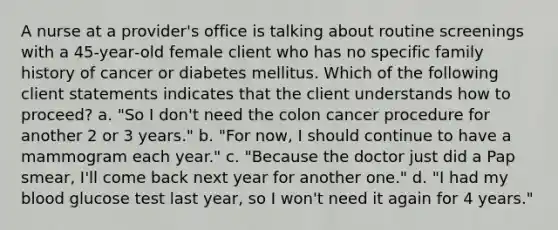 A nurse at a provider's office is talking about routine screenings with a 45‐year‐old female client who has no specific family history of cancer or diabetes mellitus. Which of the following client statements indicates that the client understands how to proceed? a. "So I don't need the colon cancer procedure for another 2 or 3 years." b. "For now, I should continue to have a mammogram each year." c. "Because the doctor just did a Pap smear, I'll come back next year for another one." d. "I had my blood glucose test last year, so I won't need it again for 4 years."