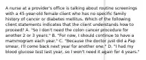 A nurse at a provider's office is talking about routine screenings with a 45-year-old female client who has no specific family history of cancer or diabetes mellitus. Which of the following client statements indicates that the client understands how to proceed? A. "So I don't need the colon cancer procedure for another 2 or 3 years." B. "For now, I should continue to have a mammogram each year." C. "Because the doctor just did a Pap smear, I'll come back next year for another one." D. "I had my blood glucose test last year, so I won't need it again for 4 years."