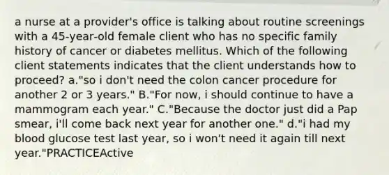 a nurse at a provider's office is talking about routine screenings with a 45‑year‑old female client who has no specific family history of cancer or diabetes mellitus. Which of the following client statements indicates that the client understands how to proceed? a."so i don't need the colon cancer procedure for another 2 or 3 years." B."For now, i should continue to have a mammogram each year." C."Because the doctor just did a Pap smear, i'll come back next year for another one." d."i had my blood glucose test last year, so i won't need it again till next year."PRACTICEActive