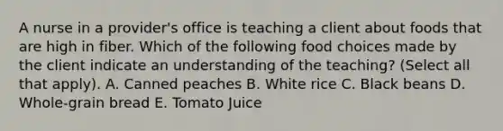 A nurse in a provider's office is teaching a client about foods that are high in fiber. Which of the following food choices made by the client indicate an understanding of the teaching? (Select all that apply). A. Canned peaches B. White rice C. Black beans D. Whole-grain bread E. Tomato Juice