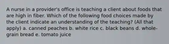 A nurse in a provider's office is teaching a client about foods that are high in fiber. Which of the following food choices made by the client indicate an understanding of the teaching? (All that apply) a. canned peaches b. white rice c. black beans d. whole-grain bread e. tomato juice