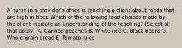 A nurse in a provider's office is teaching a client about foods that are high in fiber. Which of the following food choices made by the client indicate an understanding of the teaching? (Select all that apply.) A. Canned peaches B. White rice C. Black beans D. Whole-grain bread E. Tomato juice