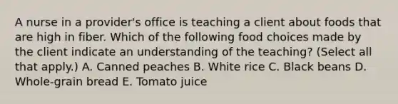 A nurse in a provider's office is teaching a client about foods that are high in fiber. Which of the following food choices made by the client indicate an understanding of the teaching? (Select all that apply.) A. Canned peaches B. White rice C. Black beans D. Whole-grain bread E. Tomato juice