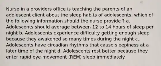 Nurse in a providers office is teaching the parents of an adolescent client about the sleep habits of adolescents. which of the following information should the nurse provide ? a. Adolescents should average between 12 to 14 hours of sleep per night b. Adolescents experience difficulty getting enough sleep because they awakened so many times during the night c. Adolescents have circadian rhythms that cause sleepiness at a later time of the night d. Adolescents rest better because they enter rapid eye movement (REM) sleep immediately