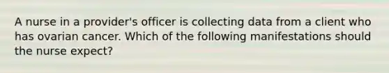 A nurse in a provider's officer is collecting data from a client who has ovarian cancer. Which of the following manifestations should the nurse expect?