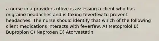 a nurse in a providers offive is assessing a client who has migraine headaches and is taking feverfew to prevent headaches. The nurse should identify that which of the following client medications interacts with feverfew. A) Metoprolol B) Bupropion C) Naproxen D) Atorvastatin