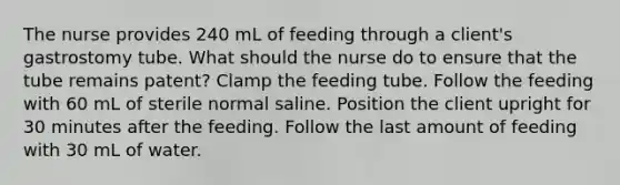 The nurse provides 240 mL of feeding through a client's gastrostomy tube. What should the nurse do to ensure that the tube remains patent? Clamp the feeding tube. Follow the feeding with 60 mL of sterile normal saline. Position the client upright for 30 minutes after the feeding. Follow the last amount of feeding with 30 mL of water.