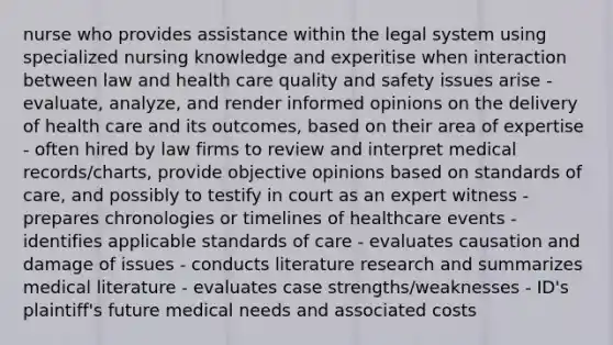 nurse who provides assistance within the legal system using specialized nursing knowledge and experitise when interaction between law and health care quality and safety issues arise - evaluate, analyze, and render informed opinions on the delivery of health care and its outcomes, based on their area of expertise - often hired by law firms to review and interpret medical records/charts, provide objective opinions based on standards of care, and possibly to testify in court as an expert witness - prepares chronologies or timelines of healthcare events - identifies applicable standards of care - evaluates causation and damage of issues - conducts literature research and summarizes medical literature - evaluates case strengths/weaknesses - ID's plaintiff's future medical needs and associated costs