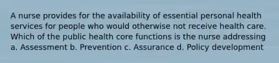 A nurse provides for the availability of essential personal health services for people who would otherwise not receive health care. Which of the public health core functions is the nurse addressing a. Assessment b. Prevention c. Assurance d. Policy development