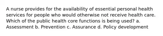 A nurse provides for the availability of essential personal health services for people who would otherwise not receive health care. Which of the public health core functions is being used? a. Assessment b. Prevention c. Assurance d. Policy development