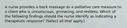 A nurse provides a back massage as a palliative care measure to a client who is unconscious, grimacing, and restless. Which of the following findings should the nurse identify as indicating a therapeutic response? (Select all that apply.)