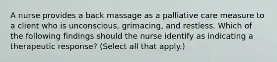 A nurse provides a back massage as a palliative care measure to a client who is unconscious, grimacing, and restless. Which of the following findings should the nurse identify as indicating a therapeutic response? (Select all that apply.)