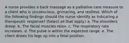 A nurse provides a back massage as a palliative care measure to a client who is unconscious, grimacing, and restless. Which of the following findings should the nurse identify as indicating a therapeutic response? (Select all that apply.) a. The shoulders droop. b. The facial muscles relax. c. The respiratory rate increases. d. The pulse is within the expected range. e. The client draws his legs up into a fetal position.