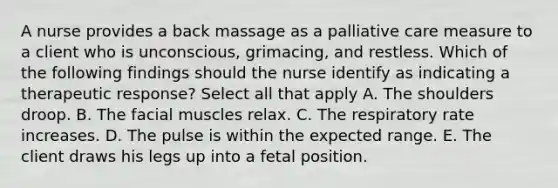 A nurse provides a back massage as a palliative care measure to a client who is unconscious, grimacing, and restless. Which of the following findings should the nurse identify as indicating a therapeutic response? Select all that apply A. The shoulders droop. B. The facial muscles relax. C. The respiratory rate increases. D. The pulse is within the expected range. E. The client draws his legs up into a fetal position.