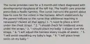 The nurse provides care for a 3-month-old infant diagnosed with developmental dysplasia of the left hip. The health care provider prescribes a Pavlik harness. The nurse instructs the parent about how to care for the infant in the harness. Which statements by the parent indicate to the nurse that additional teaching is necessary? (Select all that apply.) 1. "I need to place a shirt under the chest straps. " 2. "I should check for reddened areas under the straps." 3. "I should place my baby 's diaper over the straps. " 4. "I will adjust the harness every couple of weeks . " 5. "I will avoid swaddling my baby's legs. " 6. "I will place knee socks on my baby. "