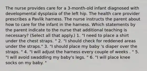 The nurse provides care for a 3-month-old infant diagnosed with developmental dysplasia of the left hip. The health care provider prescribes a Pavlik harness. The nurse instructs the parent about how to care for the infant in the harness. Which statements by the parent indicate to the nurse that additional teaching is necessary? (Select all that apply.) 1. "I need to place a shirt under the chest straps. " 2. "I should check for reddened areas under the straps." 3. "I should place my baby 's diaper over the straps. " 4. "I will adjust the harness every couple of weeks . " 5. "I will avoid swaddling my baby's legs. " 6. "I will place knee socks on my baby. "