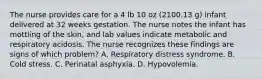 The nurse provides care for a 4 lb 10 oz (2100.13 g) infant delivered at 32 weeks gestation. The nurse notes the infant has mottling of the skin, and lab values indicate metabolic and respiratory acidosis. The nurse recognizes these findings are signs of which problem? A. Respiratory distress syndrome. B. Cold stress. C. Perinatal asphyxia. D. Hypovolemia.