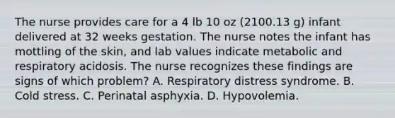 The nurse provides care for a 4 lb 10 oz (2100.13 g) infant delivered at 32 weeks gestation. The nurse notes the infant has mottling of the skin, and lab values indicate metabolic and respiratory acidosis. The nurse recognizes these findings are signs of which problem? A. Respiratory distress syndrome. B. Cold stress. C. Perinatal asphyxia. D. Hypovolemia.