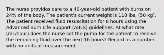 The nurse provides care to a 40-year-old patient with burns on 24% of the body. The patient's current weight is 110 lbs. (50 kg). The patient received fluid resuscitation for 8 hours using the Advanced Burn Life Support (ABLS) guidelines. At what rate (mL/hour) does the nurse set the pump for the patient to receive the remaining fluid over the next 16 hours? Record as a number with no units of measurement.