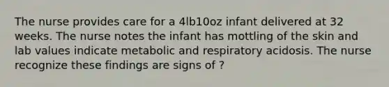 The nurse provides care for a 4lb10oz infant delivered at 32 weeks. The nurse notes the infant has mottling of the skin and lab values indicate metabolic and respiratory acidosis. The nurse recognize these findings are signs of ?