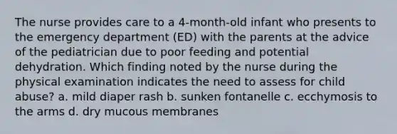 The nurse provides care to a 4-month-old infant who presents to the emergency department (ED) with the parents at the advice of the pediatrician due to poor feeding and potential dehydration. Which finding noted by the nurse during the physical examination indicates the need to assess for child abuse? a. mild diaper rash b. sunken fontanelle c. ecchymosis to the arms d. dry mucous membranes