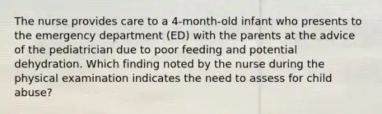 The nurse provides care to a 4-month-old infant who presents to the emergency department (ED) with the parents at the advice of the pediatrician due to poor feeding and potential dehydration. Which finding noted by the nurse during the physical examination indicates the need to assess for child abuse?