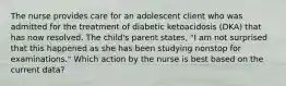 The nurse provides care for an adolescent client who was admitted for the treatment of diabetic ketoacidosis (DKA) that has now resolved. The child's parent states, "I am not surprised that this happened as she has been studying nonstop for examinations." Which action by the nurse is best based on the current data?