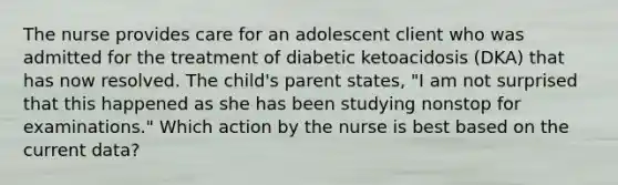 The nurse provides care for an adolescent client who was admitted for the treatment of diabetic ketoacidosis (DKA) that has now resolved. The child's parent states, "I am not surprised that this happened as she has been studying nonstop for examinations." Which action by the nurse is best based on the current data?