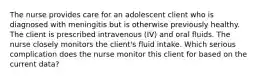 The nurse provides care for an adolescent client who is diagnosed with meningitis but is otherwise previously healthy. The client is prescribed intravenous (IV) and oral fluids. The nurse closely monitors the client's fluid intake. Which serious complication does the nurse monitor this client for based on the current data?