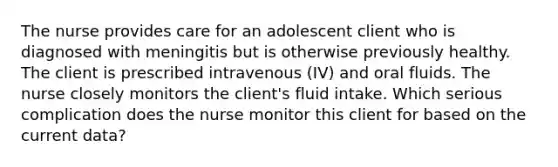 The nurse provides care for an adolescent client who is diagnosed with meningitis but is otherwise previously healthy. The client is prescribed intravenous (IV) and oral fluids. The nurse closely monitors the client's fluid intake. Which serious complication does the nurse monitor this client for based on the current data?