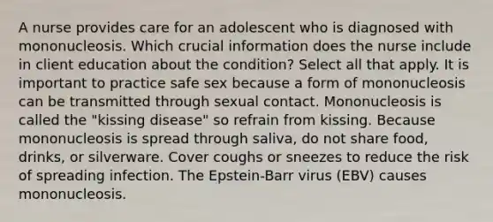 A nurse provides care for an adolescent who is diagnosed with mononucleosis. Which crucial information does the nurse include in client education about the condition? Select all that apply. It is important to practice safe sex because a form of mononucleosis can be transmitted through sexual contact. Mononucleosis is called the "kissing disease" so refrain from kissing. Because mononucleosis is spread through saliva, do not share food, drinks, or silverware. Cover coughs or sneezes to reduce the risk of spreading infection. The Epstein-Barr virus (EBV) causes mononucleosis.