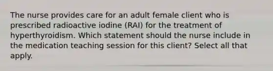 The nurse provides care for an adult female client who is prescribed radioactive iodine (RAI) for the treatment of hyperthyroidism. Which statement should the nurse include in the medication teaching session for this client? Select all that apply.